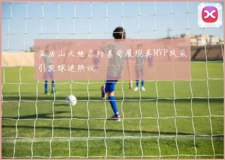 亚历山大绝杀约基奇展现真MVP风采引发球迷热议