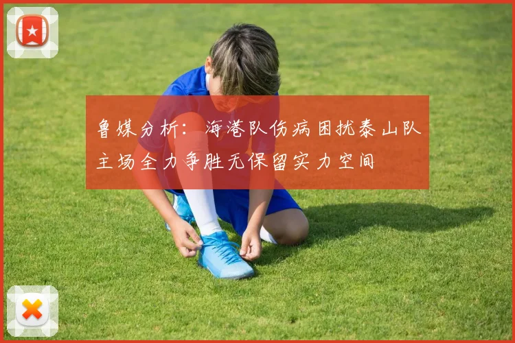 鲁媒分析：海港队伤病困扰泰山队主场全力争胜无保留实力空间