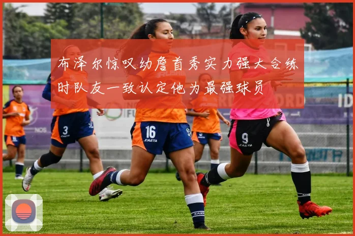 布泽尔惊叹幼詹首秀实力强大合练时队友一致认定他为最强球员