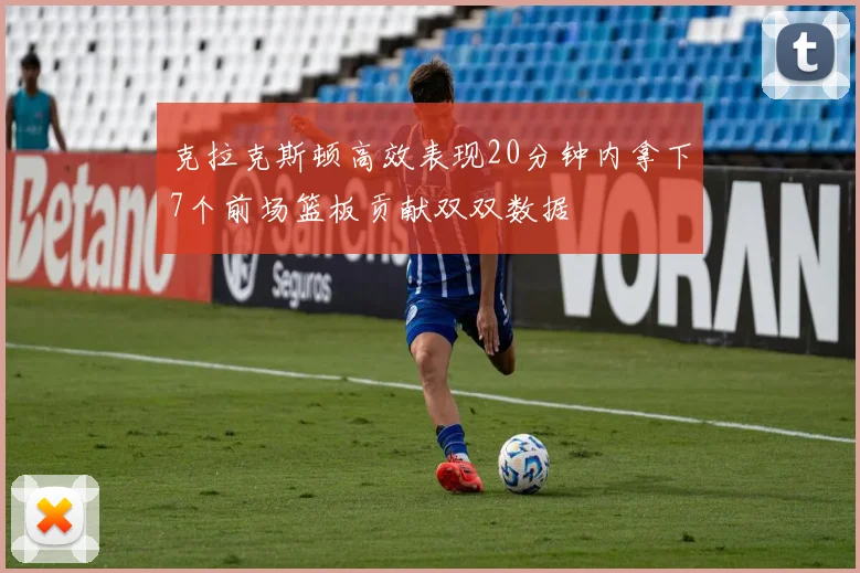 克拉克斯顿高效表现20分钟内拿下7个前场篮板贡献双双数据