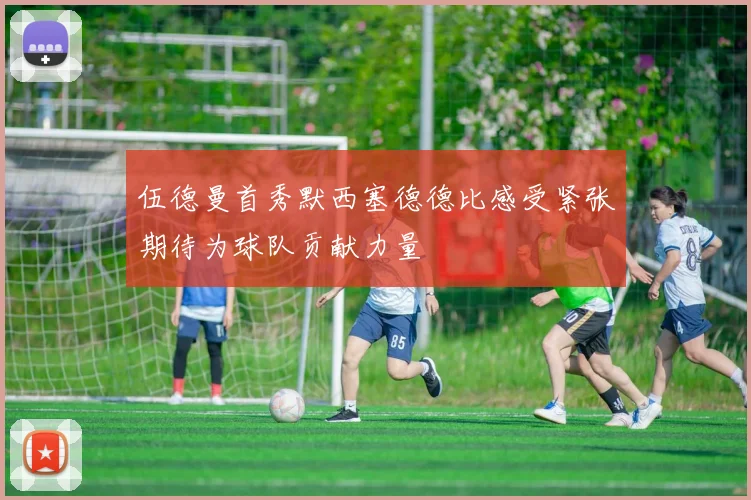 伍德曼首秀默西塞德德比感受紧张期待为球队贡献力量