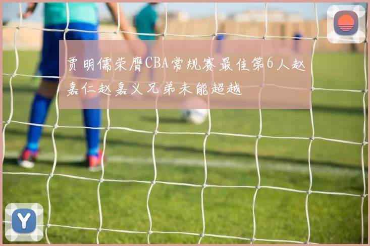 贾明儒荣膺CBA常规赛最佳第6人赵嘉仁赵嘉义兄弟未能超越